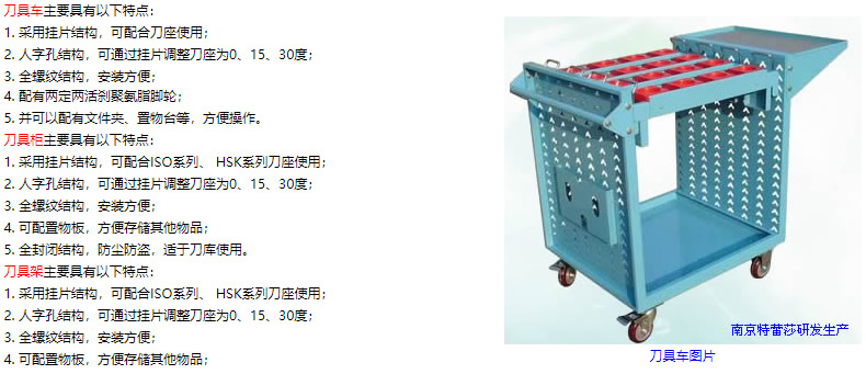 刀具車主要具有以下特點： 1. 采用掛片結(jié)構(gòu)，可配合刀座使用； 2. 人字孔結(jié)構(gòu)，可通過掛片調(diào)整刀座為0、15、30度； 3. 全螺紋結(jié)構(gòu)，安裝方便； 4. 配有兩定兩活剎聚氨脂腳輪； 5. 并可以配有文件夾、置物臺等，方便操作。 刀具柜主要具有以下特點： 1. 采用掛片結(jié)構(gòu)，可配合ISO系列、 HSK系列刀座使用； 2. 人字孔結(jié)構(gòu)，可通過掛片調(diào)整刀座為0、15、30度； 3. 全螺紋結(jié)構(gòu)，安裝方便； 4. 可配置物板，方便存儲其他物品； 5. 全封閉結(jié)構(gòu)，防塵防盜，適于刀庫使用。 刀具架主要具有以下特點： 1. 采用掛片結(jié)構(gòu)，可配合ISO系列、 HSK系列刀座使用； 2. 人字孔結(jié)構(gòu)，可通過掛片調(diào)整刀座為0、15、30度； 3. 全螺紋結(jié)構(gòu)，安裝方便； 4. 可配置物板，方便存儲其他物品；