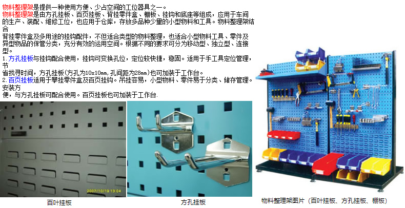 物料整理架是提供一種使用方便、少占空間的工位器具之一。 物料整理架是由方孔掛板、百頁(yè)掛板、背掛零件盒、棚板、掛鉤和底座等組成，應(yīng)用于車間 的生產(chǎn)、裝配、維修工位，也應(yīng)用于倉(cāng)庫(kù)，存放多品種少量的小型物料和工具。物料整理架結(jié)合 背掛零件盒及多用途的掛鉤配件，不但適合類型的物料整理，也適合小型物料工具、零件及 異型物品的保管分類，充分有效的運(yùn)用空間。根據(jù)不同的要求可分為移動(dòng)型、獨(dú)立型、連接型。 1.方孔掛板與掛鉤配合使用，掛鉤可變換孔位，定位較快捷，穩(wěn)固。適用于手工具定位管理，節(jié) 省找尋時(shí)間，方孔掛板(方孔為10x10mm,孔間距為28mm)也可加裝于工作臺(tái)。 2.百頁(yè)掛板適用于攀掛零件盒及百頁(yè)掛鉤。吊掛容易，小型物料、零件易于分類、儲(chǔ)存管理。安裝方 便，與方孔掛板可配合使用。百頁(yè)掛板也可加裝于工作臺(tái).